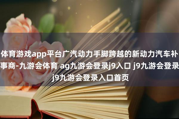 體育游戲app平臺廣汽動力手腳跨越的新動力汽車補(bǔ)能生態(tài)處事商-九游會體育 ag九游會登錄j9入口 j9九游會登錄入口首頁