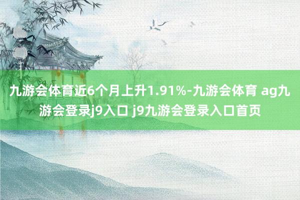 九游會體育近6個月上升1.91%-九游會體育 ag九游會登錄j9入口 j9九游會登錄入口首頁