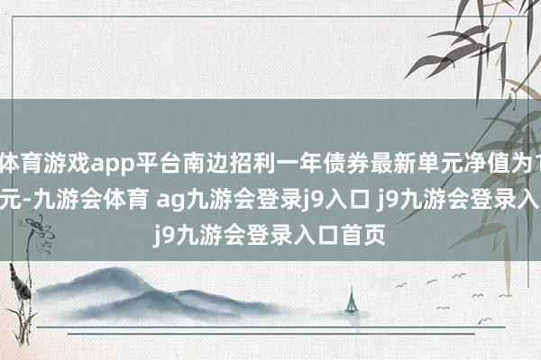 體育游戲app平臺(tái)南邊招利一年債券最新單元凈值為1.1268元-九游會(huì)體育 ag九游會(huì)登錄j9入口 j9九游會(huì)登錄入口首頁(yè)