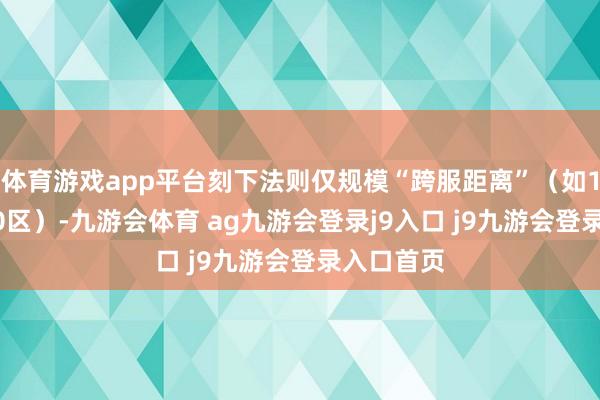 體育游戲app平臺刻下法則僅規(guī)?！翱绶嚯x”（如1區(qū)→2000區(qū)）-九游會體育 ag九游會登錄j9入口 j9九游會登錄入口首頁
