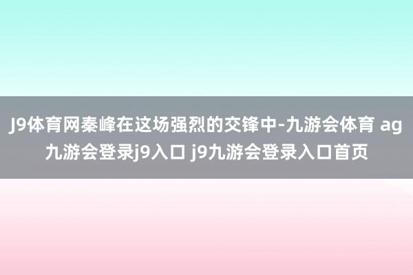 J9體育網(wǎng)秦峰在這場強(qiáng)烈的交鋒中-九游會體育 ag九游會登錄j9入口 j9九游會登錄入口首頁