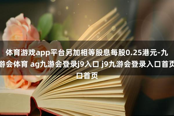 體育游戲app平臺另加相等股息每股0.25港元-九游會(huì)體育 ag九游會(huì)登錄j9入口 j9九游會(huì)登錄入口首頁