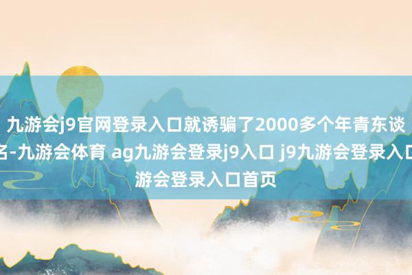九游會(huì)j9官網(wǎng)登錄入口就誘騙了2000多個(gè)年青東談主報(bào)名-九游會(huì)體育 ag九游會(huì)登錄j9入口 j9九游會(huì)登錄入口首頁(yè)