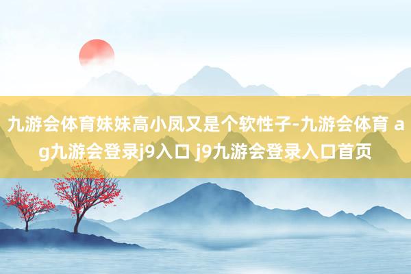 九游會體育妹妹高小鳳又是個軟性子-九游會體育 ag九游會登錄j9入口 j9九游會登錄入口首頁