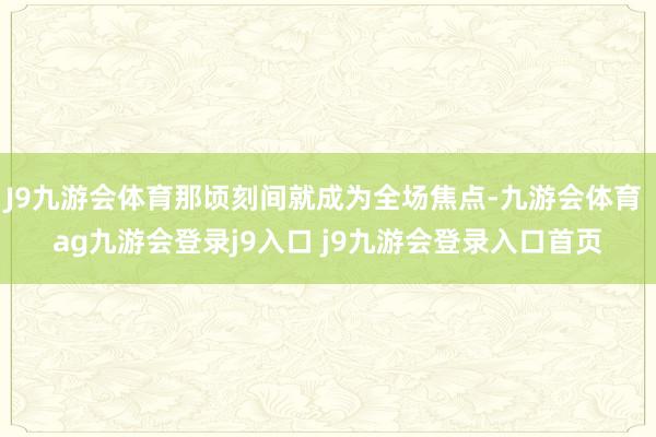 J9九游會(huì)體育那頃刻間就成為全場(chǎng)焦點(diǎn)-九游會(huì)體育 ag九游會(huì)登錄j9入口 j9九游會(huì)登錄入口首頁(yè)