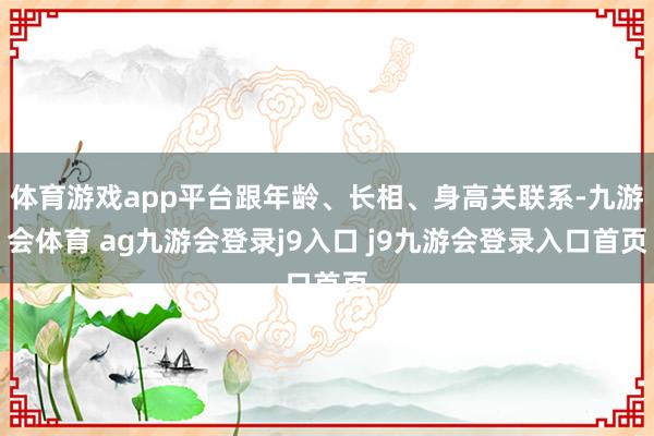 體育游戲app平臺跟年齡、長相、身高關(guān)聯(lián)系-九游會體育 ag九游會登錄j9入口 j9九游會登錄入口首頁
