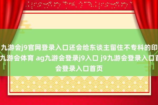九游會(huì)j9官網(wǎng)登錄入口還會(huì)給東談主留住不專(zhuān)科的印象-九游會(huì)體育 ag九游會(huì)登錄j9入口 j9九游會(huì)登錄入口首頁(yè)