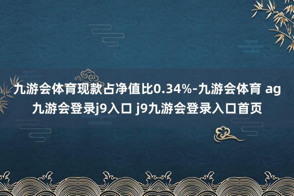 九游會體育現(xiàn)款占凈值比0.34%-九游會體育 ag九游會登錄j9入口 j9九游會登錄入口首頁