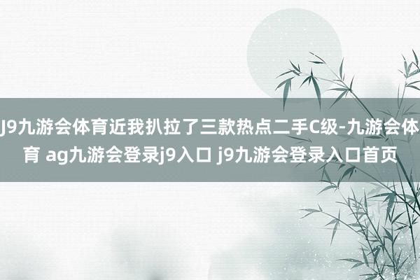 J9九游會體育近我扒拉了三款熱點二手C級-九游會體育 ag九游會登錄j9入口 j9九游會登錄入口首頁