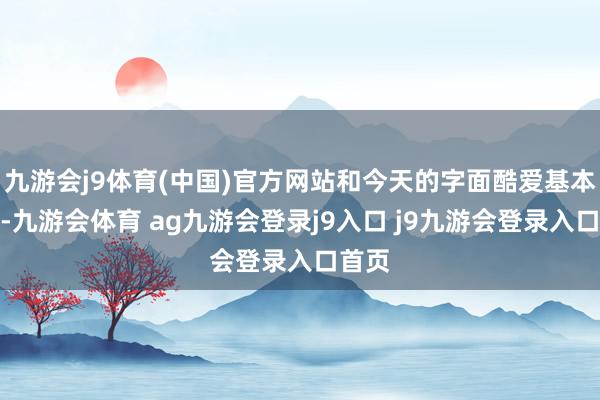 九游會(huì)j9體育(中國(guó))官方網(wǎng)站和今天的字面酷愛基本臨近-九游會(huì)體育 ag九游會(huì)登錄j9入口 j9九游會(huì)登錄入口首頁(yè)
