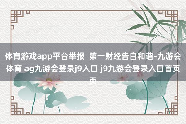 體育游戲app平臺(tái)舉報(bào)  第一財(cái)經(jīng)告白和諧-九游會(huì)體育 ag九游會(huì)登錄j9入口 j9九游會(huì)登錄入口首頁(yè)