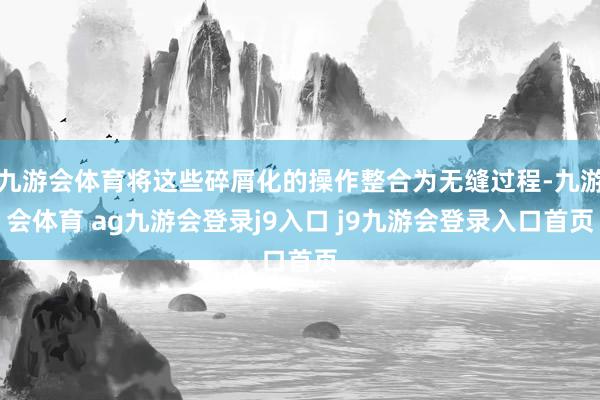 九游會(huì)體育將這些碎屑化的操作整合為無縫過程-九游會(huì)體育 ag九游會(huì)登錄j9入口 j9九游會(huì)登錄入口首頁
