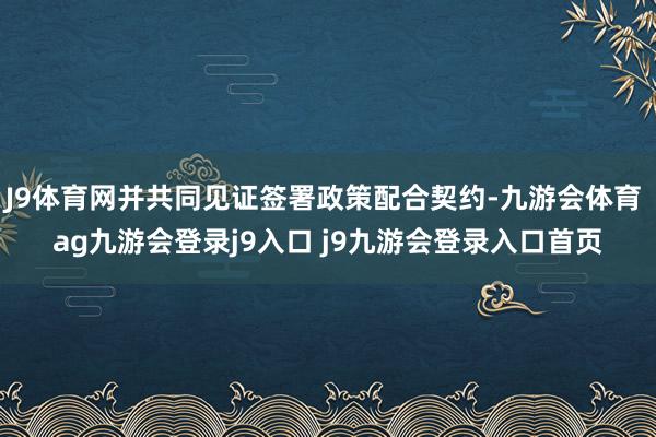 J9體育網(wǎng)并共同見證簽署政策配合契約-九游會體育 ag九游會登錄j9入口 j9九游會登錄入口首頁