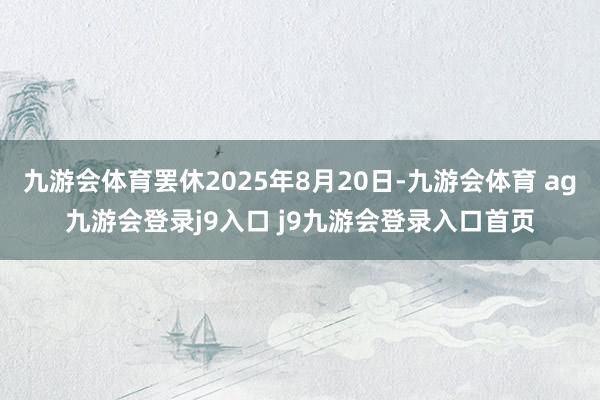 九游會(huì)體育罷休2025年8月20日-九游會(huì)體育 ag九游會(huì)登錄j9入口 j9九游會(huì)登錄入口首頁(yè)