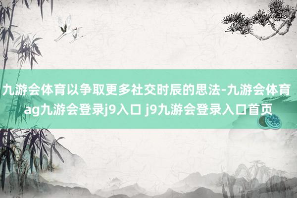 九游會體育以爭取更多社交時辰的思法-九游會體育 ag九游會登錄j9入口 j9九游會登錄入口首頁