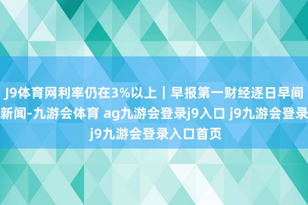 J9體育網(wǎng)利率仍在3%以上｜早報(bào)第一財(cái)經(jīng)逐日早間精選熱門新聞-九游會(huì)體育 ag九游會(huì)登錄j9入口 j9九游會(huì)登錄入口首頁