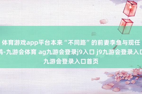 體育游戲app平臺(tái)本來(lái)“不同路”的前妻李魚(yú)與現(xiàn)任沈飛鴻-九游會(huì)體育 ag九游會(huì)登錄j9入口 j9九游會(huì)登錄入口首頁(yè)