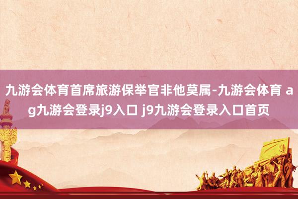 九游會(huì)體育首席旅游保舉官非他莫屬-九游會(huì)體育 ag九游會(huì)登錄j9入口 j9九游會(huì)登錄入口首頁(yè)