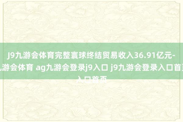 J9九游會(huì)體育完整寰球終結(jié)貿(mào)易收入36.91億元-九游會(huì)體育 ag九游會(huì)登錄j9入口 j9九游會(huì)登錄入口首頁