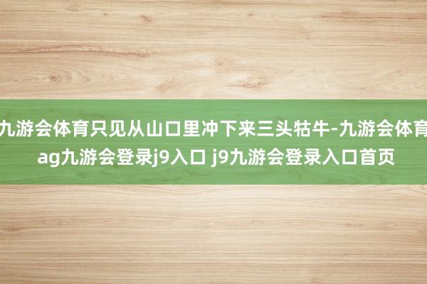九游會體育只見從山口里沖下來三頭牯牛-九游會體育 ag九游會登錄j9入口 j9九游會登錄入口首頁