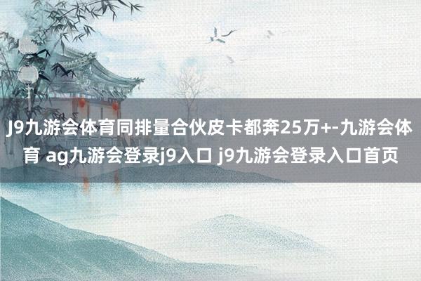 J9九游會體育同排量合伙皮卡都奔25萬+-九游會體育 ag九游會登錄j9入口 j9九游會登錄入口首頁