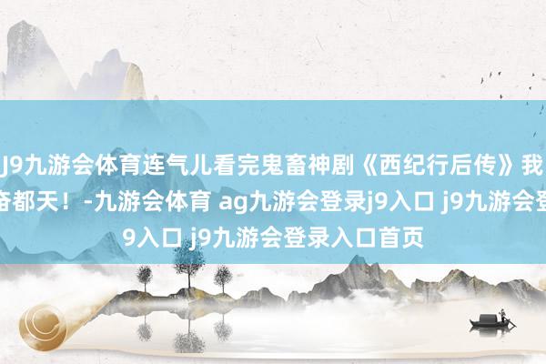 J9九游會體育連氣兒看完鬼畜神劇《西紀行后傳》我欲羽化，興奮都天！-九游會體育 ag九游會登錄j9入口 j9九游會登錄入口首頁