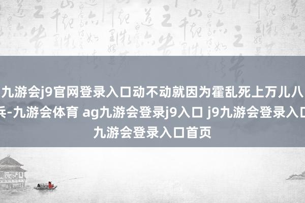 九游會(huì)j9官網(wǎng)登錄入口動(dòng)不動(dòng)就因?yàn)榛魜y死上萬兒八千士兵-九游會(huì)體育 ag九游會(huì)登錄j9入口 j9九游會(huì)登錄入口首頁