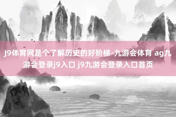 J9體育網(wǎng)是個了解歷史的好階梯-九游會體育 ag九游會登錄j9入口 j9九游會登錄入口首頁