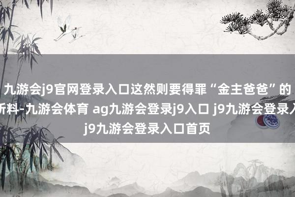 九游會j9官網(wǎng)登錄入口這然則要得罪“金主爸爸”的！不出所料-九游會體育 ag九游會登錄j9入口 j9九游會登錄入口首頁