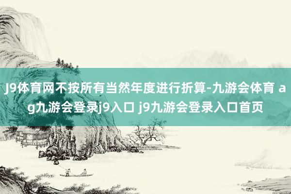 J9體育網(wǎng)不按所有當(dāng)然年度進(jìn)行折算-九游會(huì)體育 ag九游會(huì)登錄j9入口 j9九游會(huì)登錄入口首頁(yè)