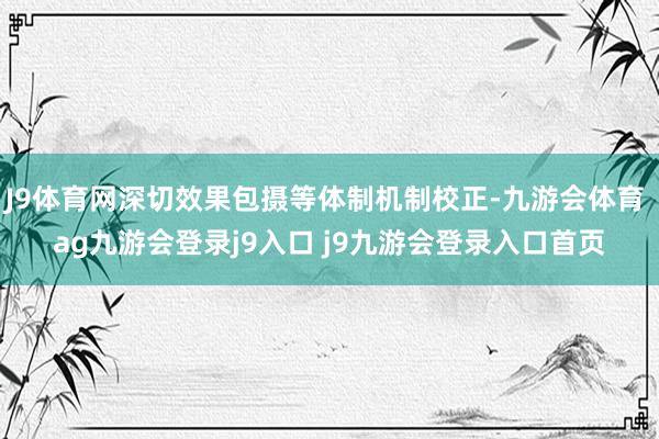 J9體育網(wǎng)深切效果包攝等體制機(jī)制校正-九游會體育 ag九游會登錄j9入口 j9九游會登錄入口首頁