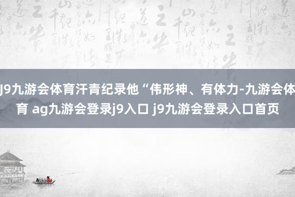 J9九游會體育汗青紀錄他“偉形神、有體力-九游會體育 ag九游會登錄j9入口 j9九游會登錄入口首頁