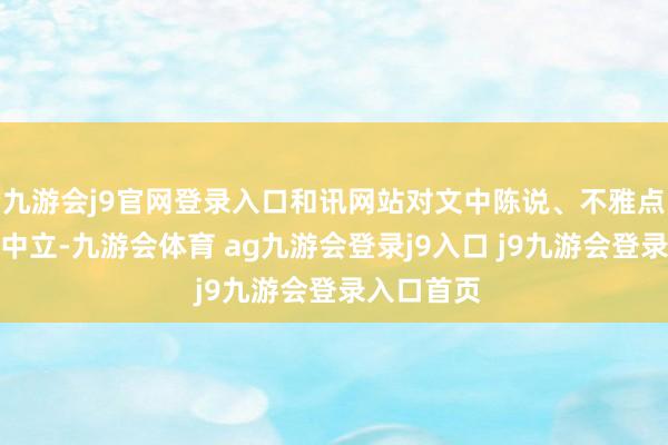 九游會j9官網(wǎng)登錄入口和訊網(wǎng)站對文中陳說、不雅點判斷保握中立-九游會體育 ag九游會登錄j9入口 j9九游會登錄入口首頁