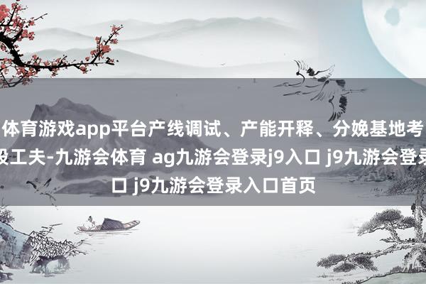 體育游戲app平臺(tái)產(chǎn)線調(diào)試、產(chǎn)能開釋、分娩基地考證仍需一段工夫-九游會(huì)體育 ag九游會(huì)登錄j9入口 j9九游會(huì)登錄入口首頁
