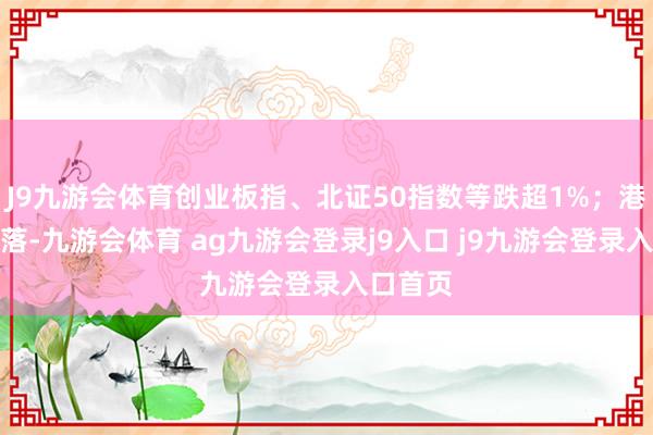 J9九游會(huì)體育創(chuàng)業(yè)板指、北證50指數(shù)等跌超1%；港股亦回落-九游會(huì)體育 ag九游會(huì)登錄j9入口 j9九游會(huì)登錄入口首頁