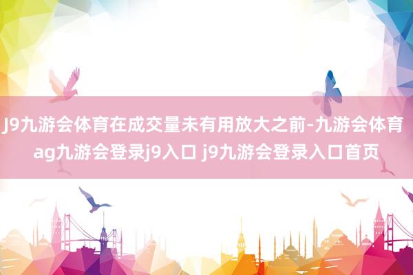 J9九游會(huì)體育在成交量未有用放大之前-九游會(huì)體育 ag九游會(huì)登錄j9入口 j9九游會(huì)登錄入口首頁(yè)