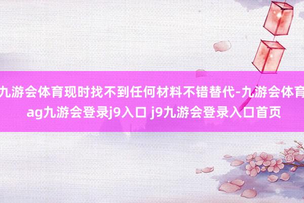 九游會(huì)體育現(xiàn)時(shí)找不到任何材料不錯(cuò)替代-九游會(huì)體育 ag九游會(huì)登錄j9入口 j9九游會(huì)登錄入口首頁